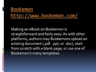 Bookemon
http://www.bookemon.com/

Making an eBook on Bookemon is
straightforward and fairly easy. As with other
platforms, authors may Bookemons upload an
existing document (.pdf. .ppt, or .doc), start
from scratch with a blank page, or use one of
Bookemon’s many templates.
 