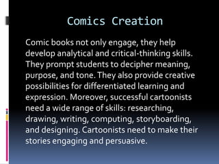 Comics Creation
Comic books not only engage, they help
develop analytical and critical-thinking skills.
They prompt students to decipher meaning,
purpose, and tone. They also provide creative
possibilities for differentiated learning and
expression. Moreover, successful cartoonists
need a wide range of skills: researching,
drawing, writing, computing, storyboarding,
and designing. Cartoonists need to make their
stories engaging and persuasive.
 