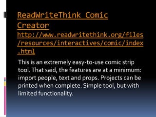 ReadWriteThink Comic
Creator
http://www.readwritethink.org/files
/resources/interactives/comic/index
.html
This is an extremely easy-to-use comic strip
tool. That said, the features are at a minimum:
import people, text and props. Projects can be
printed when complete. Simple tool, but with
limited functionality.
 