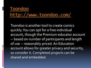Toondoo
http://www.toondoo.com/

Toondoo is another tool to create comics
quickly. You can opt for a free individual
account, though the Premium educator account
-- based on number of participants and length
of use -- reasonably priced. An Education
account allows for greater privacy and security,
so consider it. Completed projects can be
shared and embedded.
 