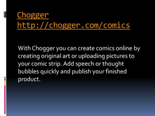 Chogger
http://chogger.com/comics

With Chogger you can create comics online by
creating original art or uploading pictures to
your comic strip. Add speech or thought
bubbles quickly and publish your finished
product.
 