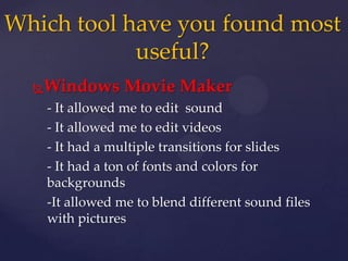 Windows Movie Maker
- It allowed me to edit sound
- It allowed me to edit videos
- It had a multiple transitions for slides
- It had a ton of fonts and colors for
backgrounds
-It allowed me to blend different sound files
with pictures
Which tool have you found most
useful?
 