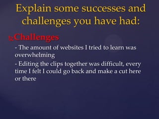 Challenges
- The amount of websites I tried to learn was
overwhelming
- Editing the clips together was difficult, every
time I felt I could go back and make a cut here
or there
Explain some successes and
challenges you have had:
 