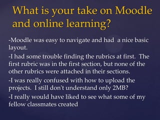 -Moodle was easy to navigate and had a nice basic
layout.
-I had some trouble finding the rubrics at first. The
first rubric was in the first section, but none of the
other rubrics were attached in their sections.
-I was really confused with how to upload the
projects. I still don't understand only 2MB?
-I really would have liked to see what some of my
fellow classmates created
What is your take on Moodle
and online learning?
 