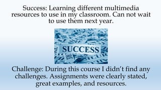 Success: Learning different multimedia
resources to use in my classroom. Can not wait
to use them next year.
Challenge: During this course I didn’t find any
challenges. Assignments were clearly stated,
great examples, and resources.
 