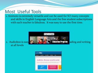 Most Useful Tools
1. Animoto is extremely versatile and can be used for SO many concepts
and skills in English Language Arts and the free student subscriptions
with each teacher is fabulous. It was easy to use the first time.
2. Audioboo is easy to use and another great tool for reading and writing
at all levels
 