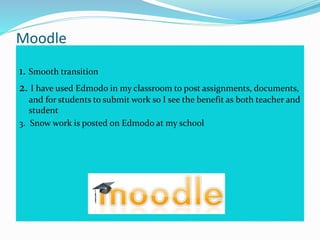 Moodle
1. Smooth transition
2. I have used Edmodo in my classroom to post assignments, documents,
and for students to submit work so I see the benefit as both teacher and
student
3. Snow work is posted on Edmodo at my school
 