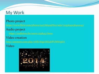 My Work
Photo project
https://www.flickr.com/photos/94776650@N02/sets/72157645236420243/
Audio project
https://audioboo.fm/users/2558457/boos
Video creation
http://animoto.com/play/x6IJU1kigcE8E9DPUMWqKA
Video
 