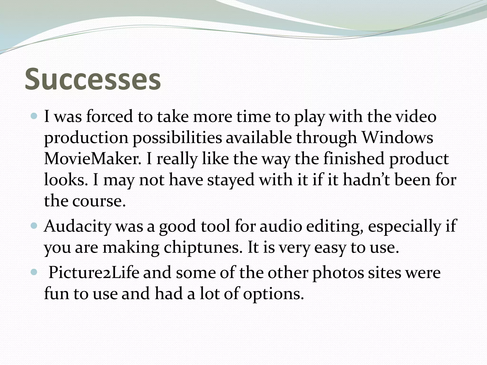 Successes
 I was forced to take more time to play with the video
production possibilities available through Windows
MovieMaker. I really like the way the finished product
looks. I may not have stayed with it if it hadn’t been for
the course.
 Audacity was a good tool for audio editing, especially if
you are making chiptunes. It is very easy to use.
 Picture2Life and some of the other photos sites were
fun to use and had a lot of options.
 