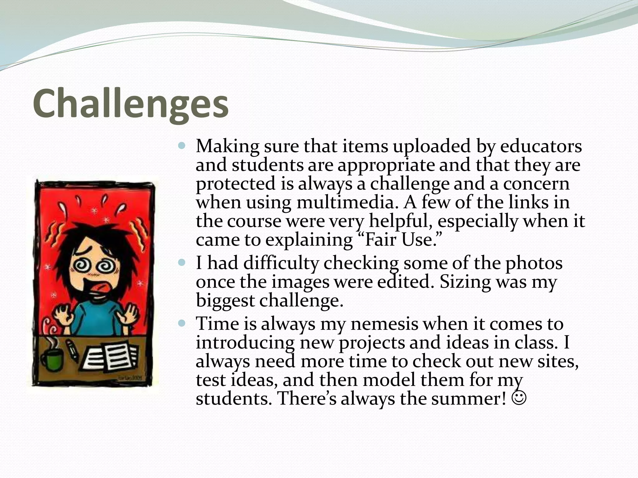Challenges
 Making sure that items uploaded by educators
and students are appropriate and that they are
protected is always a challenge and a concern
when using multimedia. A few of the links in
the course were very helpful, especially when it
came to explaining “Fair Use.”
 I had difficulty checking some of the photos
once the images were edited. Sizing was my
biggest challenge.
 Time is always my nemesis when it comes to
introducing new projects and ideas in class. I
always need more time to check out new sites,
test ideas, and then model them for my
students. There’s always the summer! 
 
