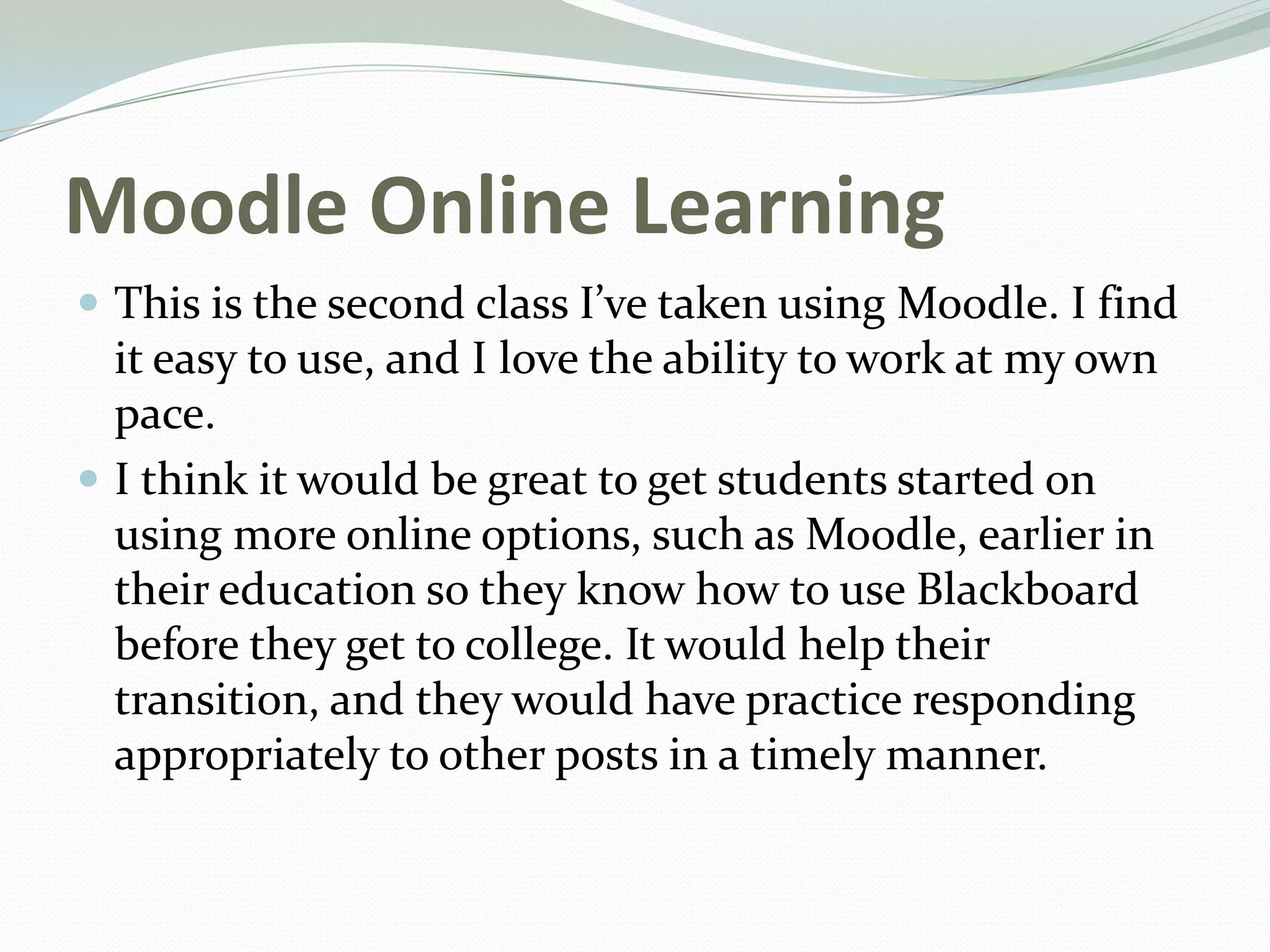Moodle Online Learning
 This is the second class I’ve taken using Moodle. I find
it easy to use, and I love the ability to work at my own
pace.
 I think it would be great to get students started on
using more online options, such as Moodle, earlier in
their education so they know how to use Blackboard
before they get to college. It would help their
transition, and they would have practice responding
appropriately to other posts in a timely manner.
 
