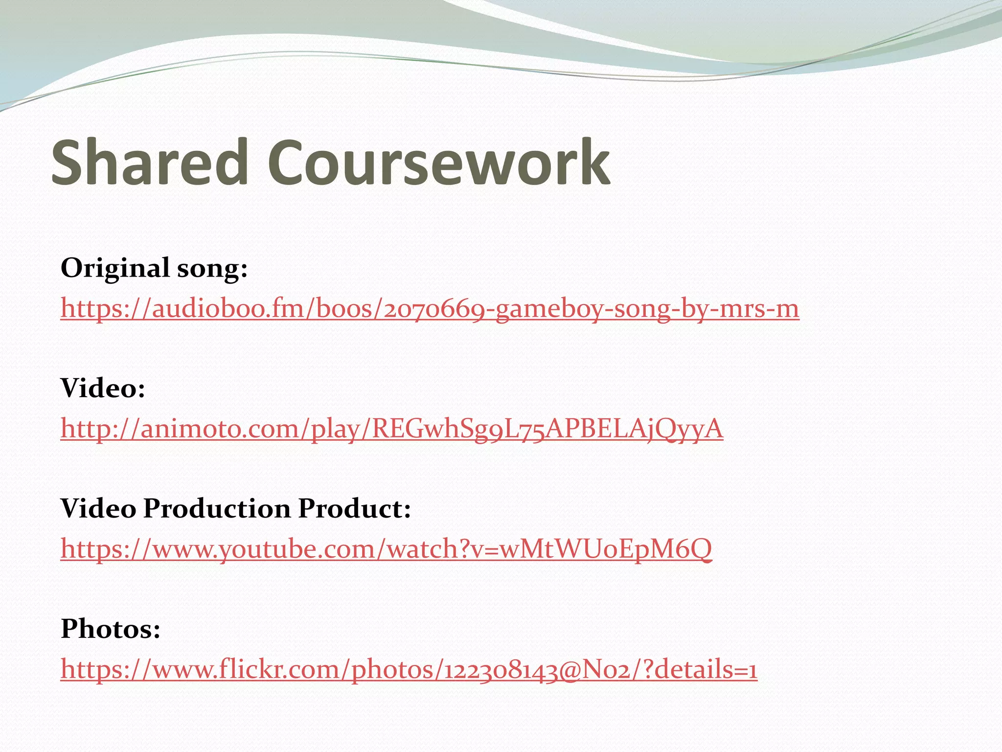 Shared Coursework
Original song:
https://audioboo.fm/boos/2070669-gameboy-song-by-mrs-m
Video:
http://animoto.com/play/REGwhSg9L75APBELAjQyyA
Video Production Product:
https://www.youtube.com/watch?v=wMtWU0EpM6Q
Photos:
https://www.flickr.com/photos/122308143@N02/?details=1
 