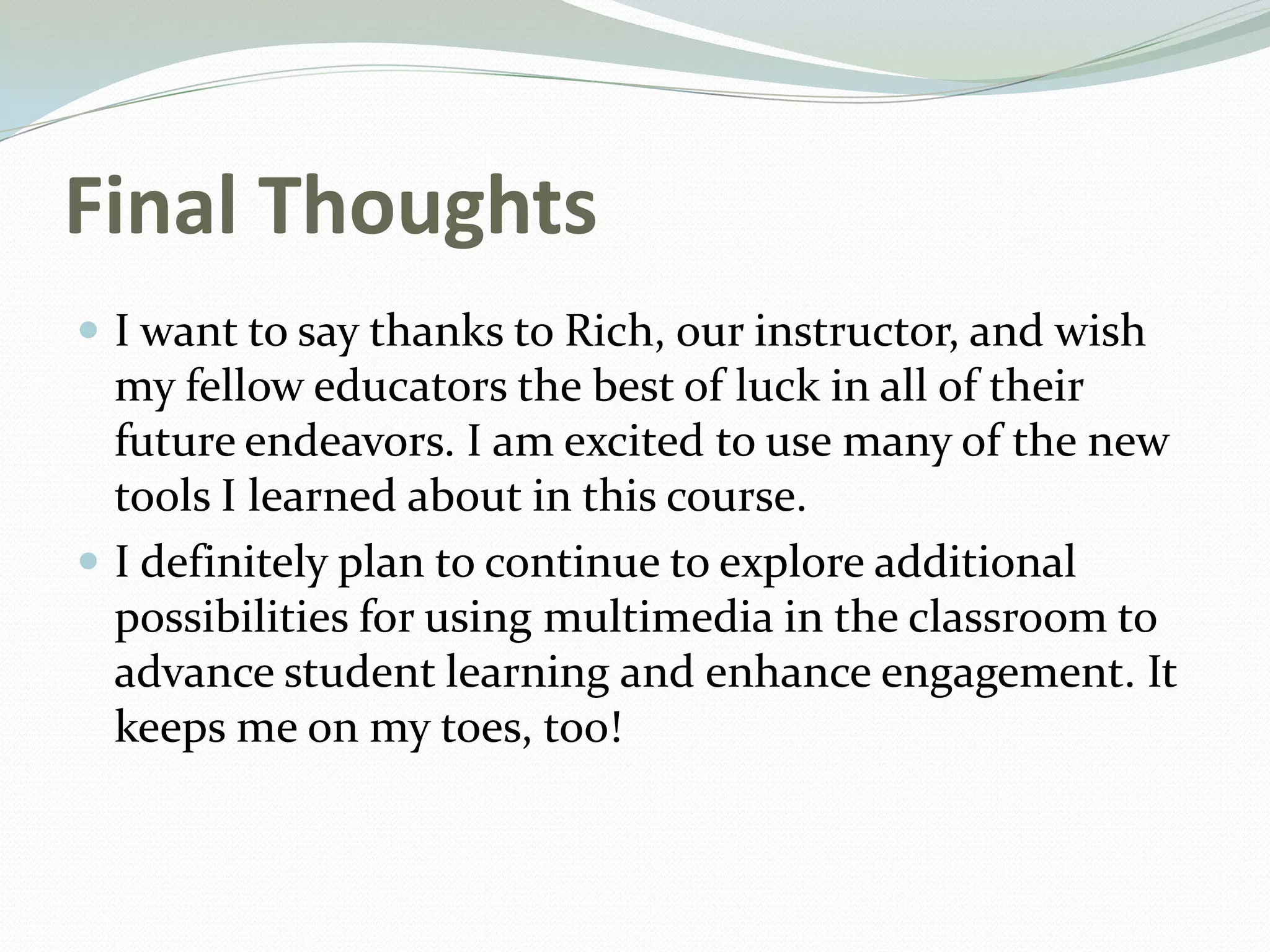 Final Thoughts
 I want to say thanks to Rich, our instructor, and wish
my fellow educators the best of luck in all of their
future endeavors. I am excited to use many of the new
tools I learned about in this course.
 I definitely plan to continue to explore additional
possibilities for using multimedia in the classroom to
advance student learning and enhance engagement. It
keeps me on my toes, too!
 
