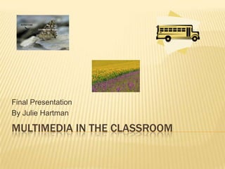MULTIMEDIA IN THE CLASSROOM
Final Presentation
By Julie Hartman
 