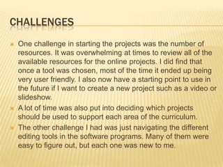 CHALLENGES
 One challenge in starting the projects was the number of
resources. It was overwhelming at times to review all of the
available resources for the online projects. I did find that
once a tool was chosen, most of the time it ended up being
very user friendly. I also now have a starting point to use in
the future if I want to create a new project such as a video or
slideshow.
 A lot of time was also put into deciding which projects
should be used to support each area of the curriculum.
 The other challenge I had was just navigating the different
editing tools in the software programs. Many of them were
easy to figure out, but each one was new to me.
 