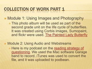 COLLECTION OF WORK PART 1
 Module 1: Using Images and Photography
 This photo album will be used as part of the
second grade unit on the life cycle of butterflies.
It was created using Corbis images, Sumopaint,
and flickr were used. The Painted Lady Butterfly
 Module 2: Using Audio and Webstreams
 Here is my podcast on the reading strategy of
questioning. We used the Mac software Garage
band to record. iTunes was used to convert the
file, and it was uploaded to podbean.
 