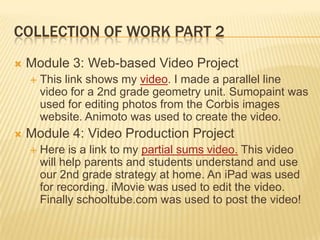 COLLECTION OF WORK PART 2
 Module 3: Web-based Video Project
 This link shows my video. I made a parallel line
video for a 2nd grade geometry unit. Sumopaint was
used for editing photos from the Corbis images
website. Animoto was used to create the video.
 Module 4: Video Production Project
 Here is a link to my partial sums video. This video
will help parents and students understand and use
our 2nd grade strategy at home. An iPad was used
for recording. iMovie was used to edit the video.
Finally schooltube.com was used to post the video!
 