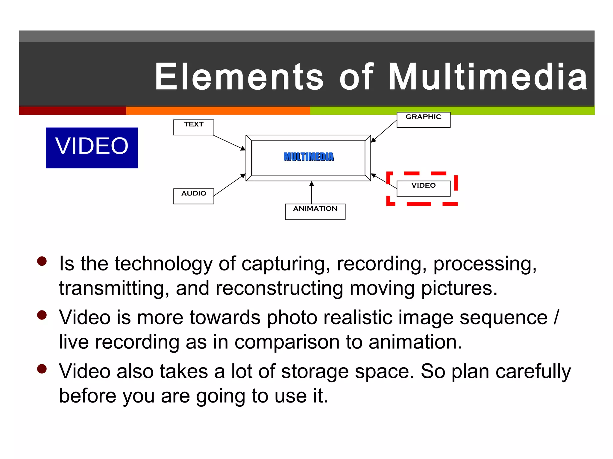 Elements of Multimedia
                                           GRAPHIC
                  TEXT



    VIDEO                    MULTIMEDIA

                                            VIDEO
                 AUDIO

                              ANIMATION




   Is the technology of capturing, recording, processing,
    transmitting, and reconstructing moving pictures.
   Video is more towards photo realistic image sequence /
    live recording as in comparison to animation.
   Video also takes a lot of storage space. So plan carefully
    before you are going to use it.
 