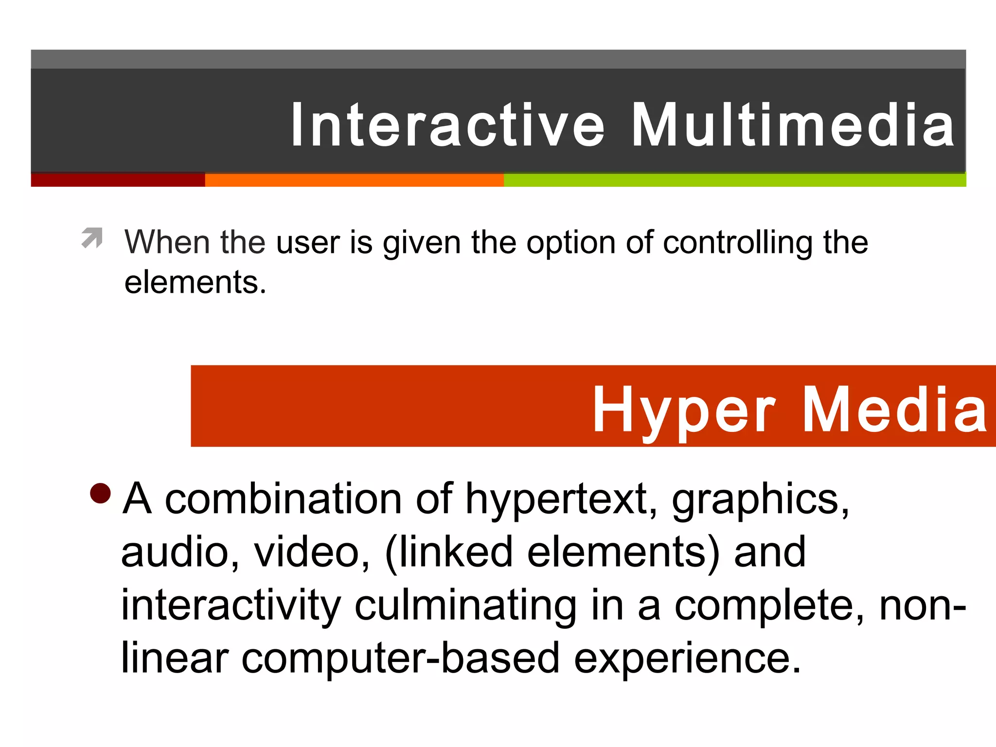 Interactive Multimedia
 When the user is given the option of controlling the
   elements.



                                   Hyper Media
A   combination of hypertext, graphics,
  audio, video, (linked elements) and
  interactivity culminating in a complete, non-
  linear computer-based experience.
 