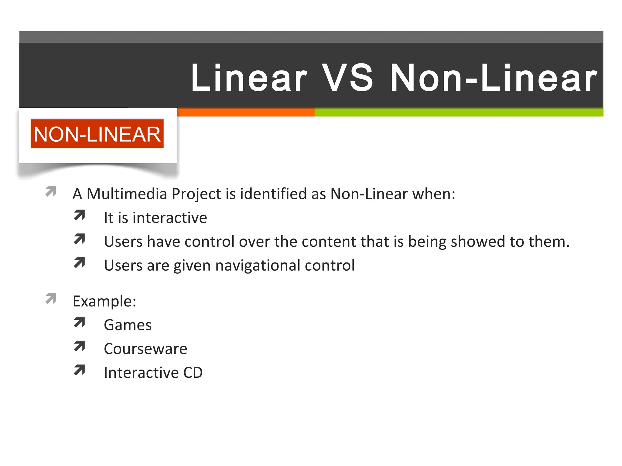 Linear VS Non-Linear
NON-LINEAR

 A Multimedia Project is identified as Non-Linear when:
   It is interactive
    Users have control over the content that is being showed to them.
    Users are given navigational control

 Example:
   Games
    Courseware
    Interactive CD
 