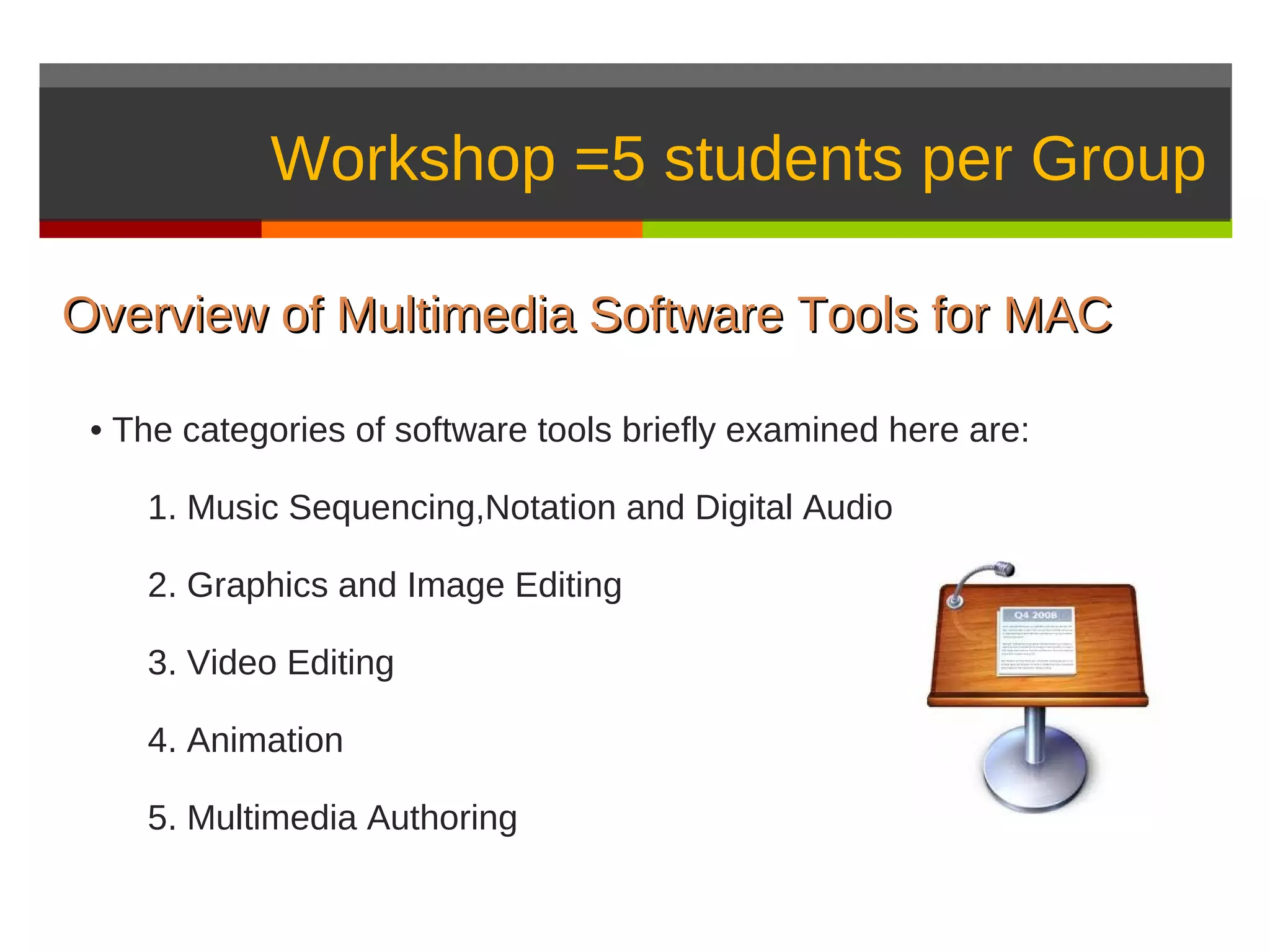 Workshop =5 students per Group

Overview of Multimedia Software Tools for MAC

 • The categories of software tools briefly examined here are:

    1. Music Sequencing,Notation and Digital Audio

    2. Graphics and Image Editing

    3. Video Editing

    4. Animation

    5. Multimedia Authoring
 