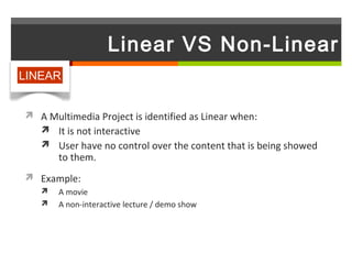 Linear VS Non-Linear
LINEAR


 A Multimedia Project is identified as Linear when:
   It is not interactive
    User have no control over the content that is being showed
       to them.
 Example:
      A movie
      A non-interactive lecture / demo show
 