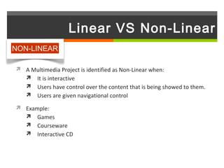 Linear VS Non-Linear
NON-LINEAR

 A Multimedia Project is identified as Non-Linear when:
   It is interactive
    Users have control over the content that is being showed to them.
    Users are given navigational control

 Example:
   Games
    Courseware
    Interactive CD
 