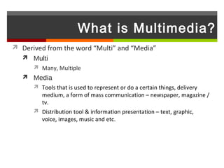 What is Multimedia?
 Derived from the word “Multi” and “Media”
    Multi
       Many, Multiple
    Media
       Tools that is used to represent or do a certain things, delivery
        medium, a form of mass communication – newspaper, magazine /
        tv.
       Distribution tool & information presentation – text, graphic,
        voice, images, music and etc.
 