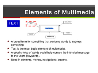Elements of Multimedia
TEXT
                                            GRAPHIC
                TEXT




                             MULTIMEDIA

                                             VIDEO
                AUDIO

                              ANIMATION



 A broad term for something that contains words to express
  something.
 Text is the most basic element of multimedia.
 A good choice of words could help convey the intended message
  to the users (keywords).
 Used in contents, menus, navigational buttons.
 