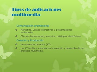 Tipos de aplicaciones
multimedia
Comunicación promocional
 Marketing, ventas interactivas y presentaciones
multimedia.
 CD’s de demostración, anuncios, catálogos electrónicos.
Creación y Producción
 Herramientas de Autor (AT).
 Las AT facilita y estandariza la creación y desarrollo de un
proyecto multimedia.
 