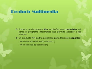 Producir Multimedia
 Producir un documento Mm es diseñar sus contenidos así
como el programa informático que permite acceder a los
mismos.
 Un producto MM podría preparase para diferentes soportes
 off-line (CD-ROM, DVD, cartucho...)
 on-line (red de transmisión)
 