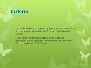 Historia
La multimedia aparece en la época de los sesenta, y
se usaba para describir las Ayudas audiovisuales
(AVA).
El termino multimedia actualmente agrega
escaners, digitalizadores, reproductores de video
disco, unidades CD ROM,etc.
 