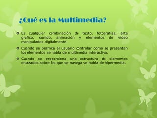 ¿Qué es la Multimedia?
 Es cualquier combinación de texto, fotografías, arte
gráfico, sonido, animación y elementos de vídeo
manipulados digitalmente.
 Cuando se permite al usuario controlar como se presentan
los elementos se habla de multimedia interactiva.
 Cuando se proporciona una estructura de elementos
enlazados sobre los que se navega se habla de hipermedia.
 