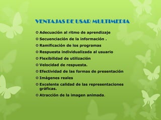  Adecuación al ritmo de aprendizaje
 Secuenciación de la información .
 Ramificación de los programas
 Respuesta individualizada al usuario
 Flexibilidad de utilización
 Velocidad de respuesta.
 Efectividad de las formas de presentación
 Imágenes reales
 Excelente calidad de las representaciones
gráficas.
 Atracción de la imagen animada.
VENTAJAS DE USAR MULTIMEDIA
 