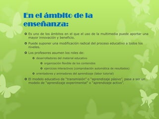 Es uno de los ámbitos en el que el uso de la multimedia puede aportar una
mayor innovación y beneficio.
 Puede suponer una modificación radical del proceso educativo a todos los
niveles.
 Los profesores asumen los roles de:
 desarrolladores del material educativo
 organización flexible de los contenidos
 ejercicios interactivos (comprobación automática de resultados)
 orientadores y animadores del aprendizaje (labor tutorial)
 El modelo educativo de “transmisión” o “aprendizaje pásivo”, pasa a ser un
modelo de “aprendizaje experimental” o “aprendizaje activo”.
En el ámbito de la
enseñanza:
 
