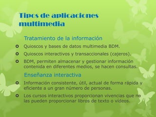 Tipos de aplicaciones
multimedia
Tratamiento de la información
 Quioscos y bases de datos multimedia BDM.
 Quioscos interactivos y transaccionales (cajeros).
 BDM, permiten almacenar y gestionar información
contenida en diferentes medios, se hacen consultas.
Enseñanza interactiva
 Información consistente, útil, actual de forma rápida y
eficiente a un gran número de personas.
 Los cursos interactivos proporcionan vivencias que no
las pueden proporcionar libros de texto o vídeos.
 