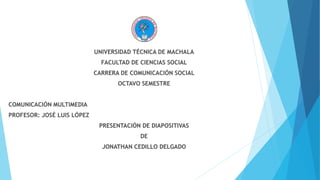 UNIVERSIDAD TÉCNICA DE MACHALA 
FACULTAD DE CIENCIAS SOCIAL 
CARRERA DE COMUNICACIÓN SOCIAL 
OCTAVO SEMESTRE 
COMUNICACIÓN MULTIMEDIA 
PROFESOR: JOSÉ LUIS LÓPEZ 
PRESENTACIÓN DE DIAPOSITIVAS 
DE 
JONATHAN CEDILLO DELGADO 
 