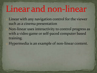 o Linear with any navigation control for the viewer
such as a cinema presentation
o Non-linear uses interactivity to control progress as
with a video game or self-paced computer based
training.
o Hypermedia is an example of non-linear content.
 