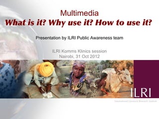 Multimedia
What is it? Why use it? How to use it?
       Presentation by ILRI Public Awareness team


              ILRI Komms Klinics session
                 Nairobi, 31 Oct 2012
 