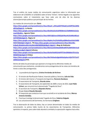 Tras el análisis de nueve medios de comunicación argentinos sobre la información que
elaboraron del 1/10/2011 al 1/10/2012 sobre el tema “trenes”, hemos llegado a las siguientes
conclusiones sobre el tratamiento que hace cada uno de ellos de los diversos
actores/personajes públicos que participan de los hechos.

Los medios de comunicación son: Clarín
https://docs.google.com/spreadsheet/ccc?key=0AswV_uIfVziydGlYT05abC1vVG9fTlZzLW9Q
d0Y2aFE#gid=0 , La Nación
https://docs.google.com/spreadsheet/ccc?key=0ArGIhLd1eIS1dFRDWm5uT3dNMkh5U2s2a
mwtVlRoMnc , Agencia Télam
https://docs.google.com/spreadsheet/ccc?key=0AlF1Q62nxn1fdGZybVNacHU3UkR6cXB1aU
54TF9PMWc#gid=0 , Página 12
https://docs.google.com/spreadsheet/ccc?key=0ApNccYmj7tUHdDEyeDBNeGIxeUt3eFA4R0
FDSTJTbWc&pli=1#gid=0 , TN https://docs.google.com/spreadsheet/ccc?key=0AmrMz-
krQw0-dGdaNUxnRlJrcHo2NUs4NE9jR09DdkE&pli=1#gid=0 , Blogs de Sindicatos
https://docs.google.com/spreadsheet/ccc?key=0AmioavKsHidwdElSRndfSTFLOWFGWnYzcD
hmQi1pcmc&pli=1#gid=0 Infonew
https://docs.google.com/spreadsheet/ccc?key=0AvHzFXxKKGJhdFFfTTdmSlNXb0taTEVsU1p
MNWRCQ2c#gid=0 Infobae
https://docs.google.com/spreadsheet/ccc?key=0Av7AtDwEeQgkdHh0a2pKenVQVTlYYTJaYT
d3RXk3elE#gid=0 Prfil.

Dentro de todos los personajes que aparecen a lo largo de los diferentes medios de
comunicación que analizamos, consideramos como protagonistas de las notas con temática de
trenes a estos diez protagonistas:

    1.   La presidenta de Argentina, Cristina Fernández de Kirchner

    2.  El ministro de Planificación Federal, Inversión pública y Servicios, Julio de Vido.
    3.  El ministro del Interior y Transporte de Argentina, Florencio Randazzo
    4.  El exsecretario de Transporte, Ricardo Jaime.
    5.  El exsecretario de Transporte, de septiembre de 2009 a marzo de 2012, Juan Pablo
        Schiavi, que renunció tras la denominada “Tragedia de Once”.
    6. El secretario de Transporte, Alejandro Ramos.
    7. El juez federal Claudio Bonadío
    8. El maquinista que conducía el tren que se estrelló en el accidente de Once, Marcos
        Antonio Córdoba.
    9. Fiscal que investiga la denominada Tragedia de Once, Federico Delgado
    10. Los concesionarios del Sarmiento, los hermanos Cirigliano

Tras la observación de todos los datos, hay un común denominador en todos los medios de
comunicación. La prensa habla mucho de los exsecretarios de Transportes. Diferentes
opiniones al respecto, pero sobre todo abunda la cantidad y la apreciación negativa hacia ellos.
 