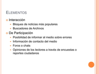 ELEMENTOS
   Interacción
     Bloques de noticias más populares
     Buscadores de Archivos

   De Participación
     Posibilidad de informar al medio sobre errores
     Información de contacto del medio
     Foros o chats
     Opiniones de los lectores a través de encuestas o
      reportes ciudadanos
 