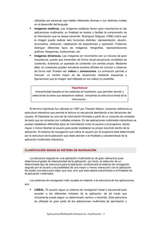AplicacionesMultimedia Interactivas: clasificación - 3
utilizadas por personas que hablan diferentes idiomas o con distintos niveles
en el desarrollo del lenguaje.
Imágenes estáticas. Las imágenes estáticas tienen gran importancia en las
aplicaciones multimedia, su finalidad es ilustrar y facilitar la comprensión de
la información que se desea transmitir. Rodríguez Diéguez (1996) indica que
la imagen puede realizar seis funciones distintas: representación, alusión,
enunciativa, atribución, catalización de experiencias y operación. Podemos
distinguir diferentes tipos de imágenes: fotografías, representaciones
gráficas, fotogramas, ilustraciones, etc.
Imágenes dinámicas. Las imágenes en movimiento son un recurso de gran
importancia, puesto que transmiten de forma visual secuencias completas de
contenido, ilustrando un apartado de contenido con sentido propio. Mediante
ellas, en ocasiones pueden simularse eventos difíciles de conocer u observar
de forma real. Pueden ser videos o animaciones. La animación permite a
menudo un control mayor de las situaciones mediante esquemas y
figuraciones que la imagen real reflejada en los videos no posibilita.
Hipertextual
Interactividad basada en los sistemas de hipertexto, que permiten decidir y
seleccionar la tarea que deseamos realizar, rompiendo la estructura lineal de la
información .
El término hipertexto fue utilizado en 1967 por Theodor Nelson, haciendo referencia su
estructura interactiva que permite la lectura no secuencial atendiendo a las decisiones del
usuario. El hipertexto es una red de información formada a partir de un conjunto de unidades
de texto que se conectan por múltiples enlaces. En las aplicaciones multimedia interactivas se
pueden establecer diferentes tipos de interrelación entre el usuario y el programa, dando
mayor o menor libertad al usuario para poder establecer su propio recorrido dentro de la
aplicación. El sistema de navegación que utiliza el usuario por el programa está determinada
por la estructura de la aplicación que debe atender a la finalidad y características de la
aplicación multimedia interactiva.
CLASIFICACIÓN SEGÚN SU SISTEMA DE NAVEGACIÓN
La estructura seguida en una aplicación multimedia es de gran relevancia pues
determina el grado de interactividad de la aplicación, por tanto, la selección de un
determinado tipo de estructura para la aplicación condicionará el sistema de navegación
seguido por el usuario y la posibilidad de una mayor o menor interacción con la aplicación.
No existe una estructura mejor que otra, sino que esta estará subordinada a la finalidad de
la aplicación multimedia.
Los sistemas de navegación más usuales en relación a la estructura de las aplicaciones
son:
LINEAL. El usuario sigue un sistema de navegación lineal o secuencial para
acceder a los diferentes módulos de la aplicación, de tal modo que
únicamente puede seguir un determinado camino o recorrido. Esta estructura
es utilizada en gran parte de las aplicaciones multimedia de ejercitación y
 