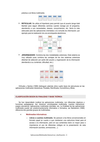 AplicacionesMultimedia Interactivas: clasificación - 4
práctica o en libros multimedia.
RETICULAR. Se utiliza el hipertexto para permitir que el usuario tenga total
libertad para seguir diferentes caminos cuando navega por el programa,
atendiendo a sus necesidades, deseos, conocimientos, etc. Sería la más
adecuada para las aplicaciones orientadas a la consulta de información, por
ejemplo para la realización de una enciclopedia electrónica.
JERARQUIZADO. Combina las dos modalidades anteriores. Este sistema es
muy utilizado pues combina las ventajas de los dos sistemas anteriores
(libertad de selección por parte del usuario y organización de la información
atendiendo a su contenido, dificultad, etc.).
Orihuela y Santos (1999) distinguen además otros cuatro tipos de estructuras en las
aplicaciones multimedia interactivas: Paralela, Ramificada, Concéntrica y Mixta.
CLASIFICACIÓN SEGÚN SU FINALIDAD Y BASE TEÓRICA
Se han desarrollado multitud de aplicaciones multimedia, con diferentes objetivos y
funciones pedagógicas. Así, tenemos: enciclopedias multimedia, cuentos interactivos,
juegos educativos, aplicaciones multimedia tutoriales, etc. La finalidad de las aplicaciones
multimedia puede ser predominantemente informativa o formativa, así Bartolomé (1999)
diferencia dos grandes grupos de multimedias:
• Multimedias informativos:
o Libros o cuentos multimedia. Se parecen a los libros convencionales en
formato papel en cuanto a que mantienen una estructura lineal para el
acceso a la información, pero en sus contenidos tiene un mayor peso o
importancia el uso de diferentes códigos en la presentación de esta
información (sonidos, animaciones,...).
 