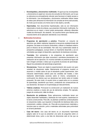 AplicacionesMultimedia Interactivas: clasificación - 5
o Enciclopedias y diccionarios multimedia. Al igual que las enciclopedias
y diccionarios en papel son recursos de consulta de información, por lo que
su estructura es principalmente reticular para favorecer el rápido acceso a
la información. Las enciclopedias y diccionarios multimedia utilizan bases
de datos para almacenar la información de consulta de forma estructurada,
de modo que el acceso a la misma sea lo más rápido y sencillo.
o Hipermedias. Son documentos hipertextuales, esto es con información
relacionada a través de enlaces, que presentan información multimedia. Su
estructura es en mayor o menor grado jerarquizada, utilizando diferentes
niveles de información. No obstante, los usuarios tienen gran libertad para
moverse dentro de la aplicación atendiendo a sus intereses.
• Multimedias formativos:
o Programas de ejercitación y práctica. Presentan un conjunto de
ejercicios que deben realizarse siguiente la secuencia predeterminada del
programa. Se basan en la teoría conductista y utilizan un feedback externo
para el refuerzo de las actividades. Han sido muy cuestionados desde la
perspectiva pedagógica, aunque tienen un importante desarrollo y uso en
actividades que exigen el desarrollo y ejercitación de destrezas concretas.
o Tutoriales. Son semejantes a los programas de ejercitación pero
presentan información que debe conocerse o asimilarse previamente a la
realización de los ejercicios. En muchos tutoriales se presenta la figura del
tutor (imagen animada o video) que va guiando el proceso de aprendizaje.
Siguen los postulados del aprendizaje programado.
o Simulaciones. Tienen por objeto la experimentación del usuario con gran
variedad de situaciones reales. Básicamente el programa muestra un
escenario o modelo sobre el que el estudiante puede experimentar, bien
indicando determinados valores para las variables del modelo, o bien
realizando determinadas acciones sobre el mismo, comprobando a
continuación los efectos que sus decisiones han tenido sobre el modelo
propuesto. De este modo, el usuario toma un papel activo en su proceso
de aprendizaje, decidiendo que hacer y analizando las consecuencias de
sus decisiones. Se basan en el aprendizaje por descubrimiento.
o Talleres creativos. Promueven la construcción y/o realización de nuevos
entornos creativos a través del uso de elementos simples. Por ejemplo,
juegos de construcción, taller de dibujo,...
o Resolución de problemas. Estas aplicaciones multimedia tienen por
objeto desarrollar habilidades y destrezas de nivel superior, basándose en
la teoría constructivista. Para ello, se plantean problemas contextualizados
en situaciones reales, que requieren el desarrollo de destrezas tales como
comprensión, análisis, síntesis, etc. Para ello se proporcionan materiales y
recursos para su solución, junto a materiales adicionales para profundizar
en el tema planteado.
o Caza del tesoro. Una caza del tesoro es un documento hipermedia
(página web) en la que se presentan una serie de preguntas sobre un
determinado tema, junto a una lista de direcciones web en las que se
 