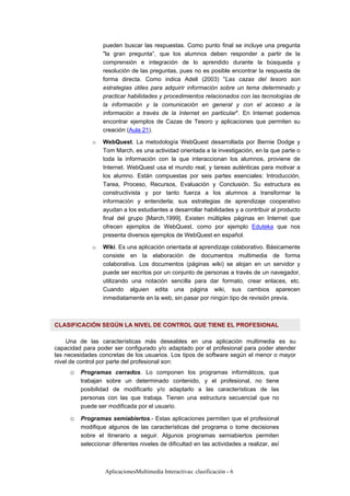 AplicacionesMultimedia Interactivas: clasificación - 6
pueden buscar las respuestas. Como punto final se incluye una pregunta
"la gran pregunta”, que los alumnos deben responder a partir de la
comprensión e integración de lo aprendido durante la búsqueda y
resolución de las preguntas, pues no es posible encontrar la respuesta de
forma directa. Como indica Adell (2003) "Las cazas del tesoro son
estrategias útiles para adquirir información sobre un tema determinado y
practicar habilidades y procedimientos relacionados con las tecnologías de
la información y la comunicación en general y con el acceso a la
información a través de la Internet en particular". En Internet podemos
encontrar ejemplos de Cazas de Tesoro y aplicaciones que permiten su
creación (Aula 21).
o WebQuest. La metodología WebQuest desarrollada por Bernie Dodge y
Tom March, es una actividad orientada a la investigación, en la que parte o
toda la información con la que interaccionan los alumnos, proviene de
Internet. WebQuest usa el mundo real, y tareas auténticas para motivar a
los alumno. Están compuestas por seis partes esenciales: Introducción,
Tarea, Proceso, Recursos, Evaluación y Conclusión. Su estructura es
constructivista y por tanto fuerza a los alumnos a transformar la
información y entenderla; sus estrategias de aprendizaje cooperativo
ayudan a los estudiantes a desarrollar habilidades y a contribuir al producto
final del grupo [March,1999]. Existen múltiples páginas en Internet que
ofrecen ejemplos de WebQuest, como por ejemplo Eduteka que nos
presenta diversos ejemplos de WebQuest en español.
o Wiki. Es una aplicación orientada al aprendizaje colaborativo. Básicamente
consiste en la elaboración de documentos multimedia de forma
colaborativa. Los documentos (páginas wiki) se alojan en un servidor y
puede ser escritos por un conjunto de personas a través de un navegador,
utilizando una notación sencilla para dar formato, crear enlaces, etc.
Cuando alguien edita una página wiki, sus cambios aparecen
inmediatamente en la web, sin pasar por ningún tipo de revisión previa.
CLASIFICACIÓN SEGÚN LA NIVEL DE CONTROL QUE TIENE EL PROFESIONAL
Una de las características más deseables en una aplicación multimedia es su
capacidad para poder ser configurado y/o adaptado por el profesional para poder atender
las necesidades concretas de los usuarios. Los tipos de software según el menor o mayor
nivel de control por parte del profesional son:
o Programas cerrados. Lo componen los programas informáticos, que
trabajan sobre un determinado contenido, y el profesional, no tiene
posibilidad de modificarlo y/o adaptarlo a las características de las
personas con las que trabaja. Tienen una estructura secuencial que no
puede ser modificada por el usuario.
o Programas semiabiertos.- Estas aplicaciones permiten que el profesional
modifique algunos de las características del programa o tome decisiones
sobre el itinerario a seguir. Algunos programas semiabiertos permiten
seleccionar diferentes niveles de dificultad en las actividades a realizar, así
 
