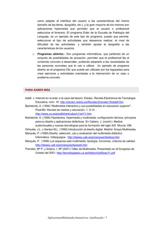 AplicacionesMultimedia Interactivas: clasificación - 7
como adaptar el interface del usuario a las características del mismo
(tamaño de las letras, tipografía, etc.), y la gran mayoría de los mismos son
aplicaciones hipermedia que permiten que el usuario o profesional
seleccione el itinerario. El programa Exler de la Escuela de Patología del
Lenguaje, es un ejemplo de este tipo de programa, puesto que permite:
seleccionar el tipo de actividades que deseamos realizar, el nivel de
dificultad de las actividades y también ajustar la tipografía a las
características de los usuarios.
o Programas abiertos.- Son programas informáticos, que partiendo de un
conjunto de posibilidades de actuación, permiten que el profesional fije el
contenido concreto a desarrollar, pudiendo adaptarlo a las necesidades de
las personas concretas que lo van a utilizar. Un ejemplo de programa
abierto es el programa Clic que puede ser utilizado por los logopedas para
crear ejercicios y actividades orientadas a la intervención de un caso o
problema concreto.
PARA SABER MÁS
Adell. J. Internet en el aula: a la caza del tesoro. Edutec, Revista Electrónica de Tecnología
Educativa, núm. 16. http://edutec.rediris.es/Revelec2/revelec16/adell.htm
Bartolomé, A. (1994) "Multimedia interactivo y sus posibilidades en educación superior",
Pixel-Bit. Revista de medios y educación, 1, 5-14. .
http://www.us.es/pixelbit/articulos/n1/art11.htm
Bartolomé, A. (1999) Hipertextos, hipermedia y multimedia: configuración técnica, principios
para su diseño y aplicaciones didácticas. En Cabero, J. (coord.). Medios
audiovisuales y nuevas tecnologías para la formación del siglo XXI. Murcia: DM.
Orihuela, J.L. y Santos M.L. (1999) Introducción al diseño digital. Madrid: Anaya Multimedia.
Marquès, P. (1999) Diseño, selección, uso y evaluación del multimedia didáctico.
Informática. Videojuegos. http://dewey.uab.es/pmarques/disdesa.htm
Marquès, P. (1999) Los espacios web multimedia: tipología, funciones, criterios de calidad.
http://dewey.uab.es/pmarques/tipoweb.htm
Prendes, Mª P. y Solano, I. Mª (2001) Taller de Multimedia. Presentado en el Congreso de
Oviedo del 2001. http://tecnologiaedu.us.es/bibliovir/pdf/paz11.pdf
 