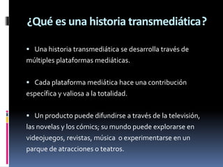 ¿Qué es una historia transmediática?
 Una historia transmediática se desarrolla través de

múltiples plataformas mediáticas.
 Cada plataforma mediática hace una contribución

específica y valiosa a la totalidad.
 Un producto puede difundirse a través de la televisión,

las novelas y los cómics; su mundo puede explorarse en
videojuegos, revistas, música o experimentarse en un
parque de atracciones o teatros.

 