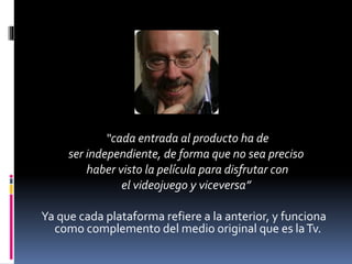 “cada entrada al producto ha de
ser independiente, de forma que no sea preciso
haber visto la película para disfrutar con
el videojuego y viceversa”
Ya que cada plataforma refiere a la anterior, y funciona
como complemento del medio original que es la Tv.

 