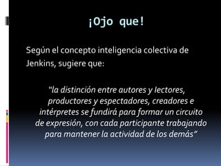 ¡Ojo que!
Según el concepto inteligencia colectiva de
Jenkins, sugiere que:
“la distinción entre autores y Iectores,
productores y espectadores, creadores e
intérpretes se fundirá para formar un circuito
de expresión, con cada participante trabajando
para mantener la actividad de los demás”

 