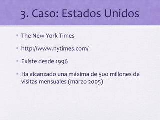 3. Caso: Estados Unidos
• The New York Times

• http://www.nytimes.com/

• Existe desde 1996

• Ha alcanzado una máxima de 500 millones de
  visitas mensuales (marzo 2005)
 